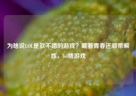 为啥说LOL是款不错的游戏？藏着青春还顺带解惑，lol啥游戏