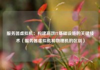 服务器虚拟机：构建高效IT基础设施的关键技术（服务器虚拟机和物理机的区别）