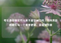 夸王者荣耀官方从来不是空喊口号，双向奔赴感藏在每一个赛季更新、英雄细节里