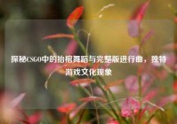 探秘CSGO中的抬棺舞蹈与完整版进行曲，独特游戏文化现象