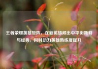王者荣耀英雄矩阵，在新英雄频出中平衡新鲜与经典，同时助力英雄熟练度提升
