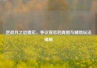 逆战月之边境宏，争议背后的真相与辅助玩法揭秘