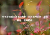 CF手游黑骑士压枪全解析+套装提升实测，掌控精准，进阶枪神！