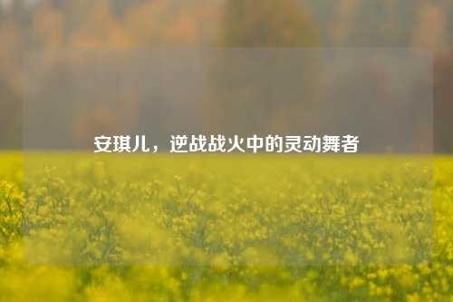 安琪儿,逆战战火中的灵动舞者