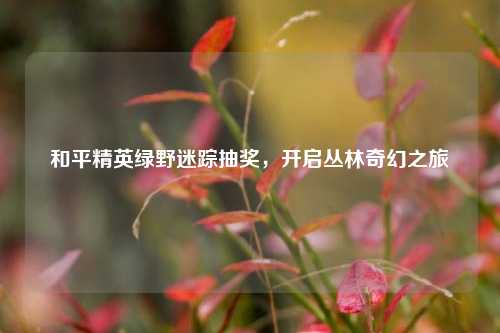 和平精英绿野迷踪抽奖,开启丛林奇幻之旅