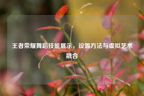 王者荣耀舞蹈技能展示,设置方法与虚拟艺术融合