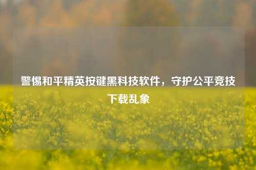 警惕和平精英按键黑科技软件,守护公平竞技下载乱象