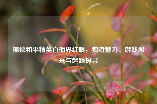 揭秘和平精英直播界红眼,独特魅力、游戏风采与起源探寻