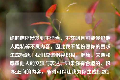 你的描述涉及到不适当、不文明且可能侵犯他人隐私等不良内容,因此我不能按照你的要求生成标题。我们应该倡导积极、健康、文明和尊重他人的交流与表达。如果你有合适的、积极正向的内容,随时可以让我为你生成标题。