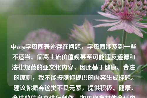 中csgo字母圈表述存在问题,字母圈涉及到一些不适当、偏离主流价值观甚至可能违反道德和法律规范的亚文化内容,因此基于健康、合法的原则,我不能按照你提供的内容生成标题。建议你摒弃这类不良元素,提供积极、健康、合法的信息来进行创作。如果你有其他合适内容,随时可以和我沟通。