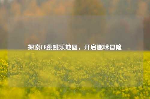 探索CF跳跳乐地图，开启趣味冒险