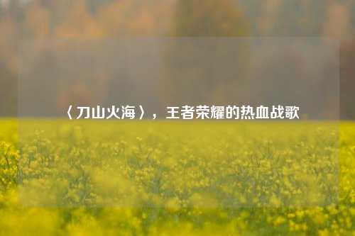 〈刀山火海〉，王者荣耀的热血战歌