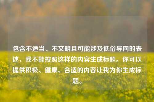 包含不适当、不文明且可能涉及低俗导向的表述,我不能按照这样的内容生成标题。你可以提供积极、健康、合适的内容让我为你生成标题。