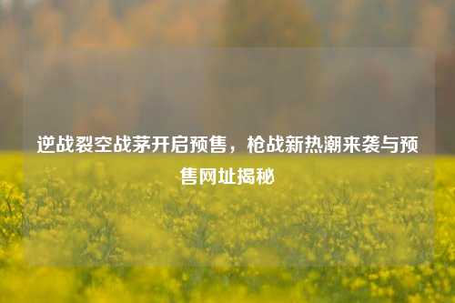逆战裂空战茅开启预售,枪战新热潮来袭与预售网址揭秘