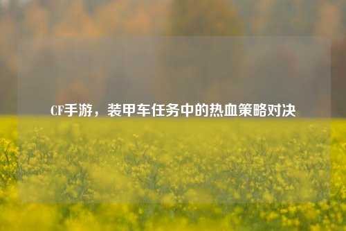 CF手游，装甲车任务中的热血策略对决