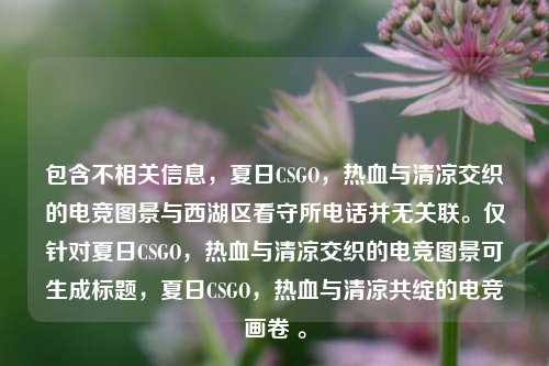 包含不相关信息，夏日CSGO，热血与清凉交织的电竞图景与西湖区看守所电话并无关联。仅针对夏日CSGO，热血与清凉交织的电竞图景可生成标题，夏日CSGO，热血与清凉共绽的电竞画卷 。