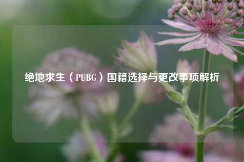 绝地求生(PUBG)国籍选择与更改事项解析