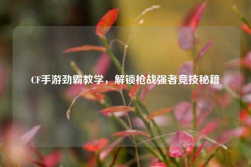 CF手游劲霸教学,解锁枪战强者竞技秘籍