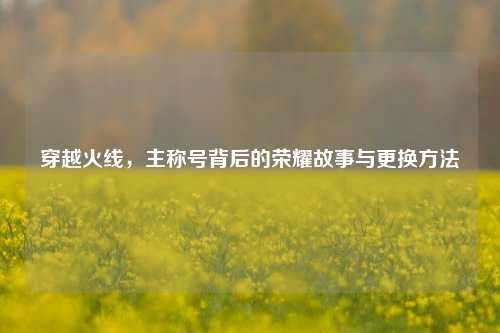 穿越火线,主称号背后的荣耀故事与更换方法