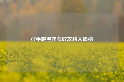 CF手游黑龙获取攻略大揭秘