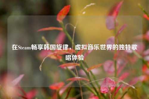在Steam畅享韩国旋律,虚拟音乐世界的独特歌唱体验