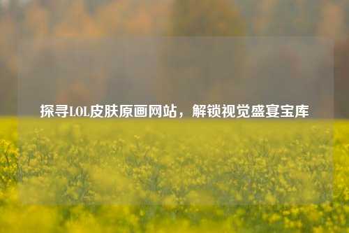 探寻LOL皮肤原画网站,解锁视觉盛宴宝库