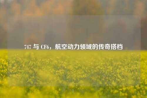747 与 CF6,航空动力领域的传奇搭档