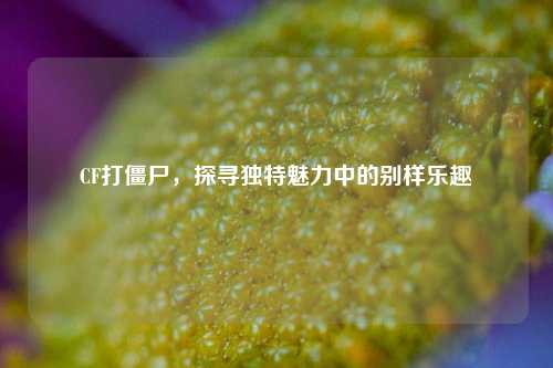 CF打僵尸，探寻独特魅力中的别样乐趣