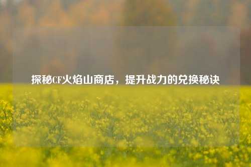 探秘CF火焰山商店，提升战力的兑换秘诀