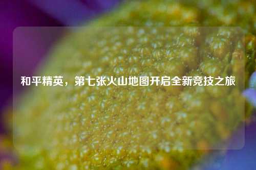 和平精英,第七张火山地图开启全新竞技之旅