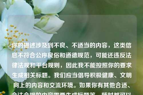你的描述涉及到不良、不适当的内容,这类信息不符合公序良俗和道德规范,可能还违反法律法规和平台规则,因此我不能按照你的要求生成相关标题。我们应当倡导积极健康、文明向上的内容和交流环境。如果你有其他合适、合法合规的内容需要生成标题等,随时都可以问我。
