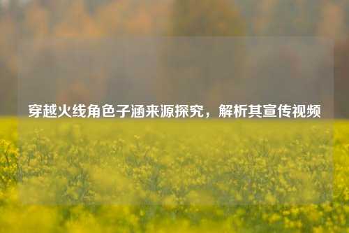 穿越火线角色子涵来源探究,解析其宣传视频