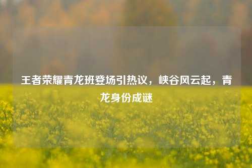 王者荣耀青龙班登场引热议,峡谷风云起,青龙身份成谜