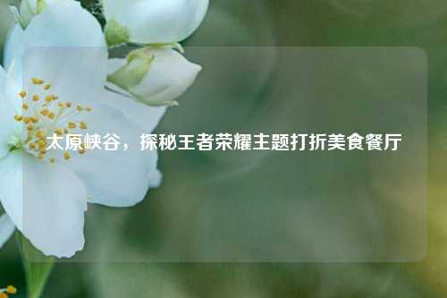 太原峡谷，探秘王者荣耀主题打折美食餐厅