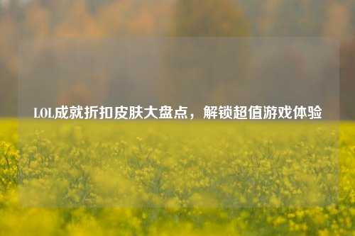 LOL成就折扣皮肤大盘点,解锁超值游戏体验