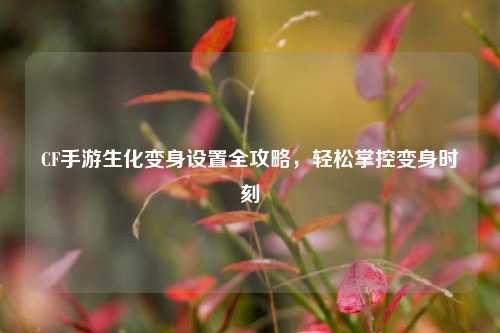 CF手游生化变身设置全攻略，轻松掌控变身时刻