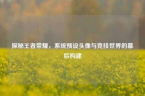 探秘王者荣耀，系统预设头像与竞技世界的幕后构建