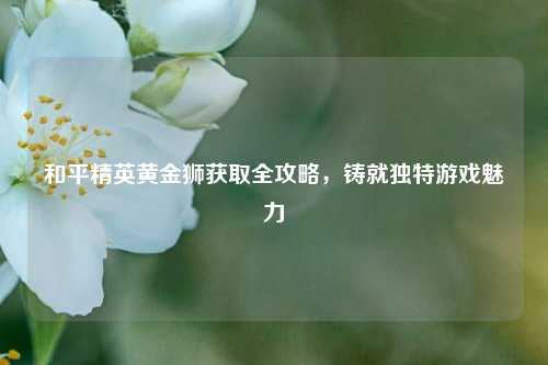 和平精英黄金狮获取全攻略，铸就独特游戏魅力