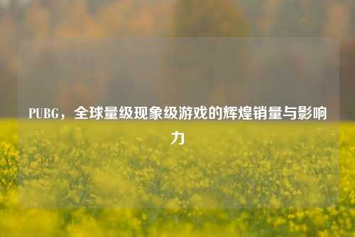 PUBG，全球量级现象级游戏的辉煌销量与影响力