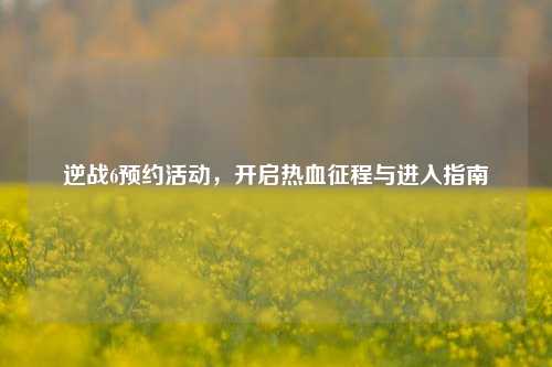 逆战6预约活动,开启热血征程与进入指南