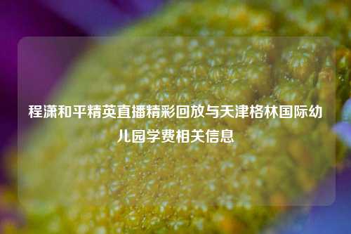 程潇和平精英直播精彩回放与天津格林国际幼儿园学费相关信息