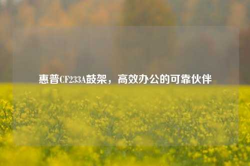 惠普CF233A鼓架,高效办公的可靠伙伴