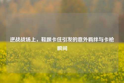 逆战战场上,鞋跟卡住引发的意外羁绊与卡枪瞬间