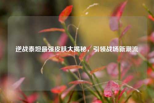 逆战泰坦最强皮肤大揭秘,引领战场新潮流