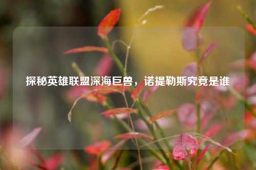 探秘英雄联盟深海巨兽,诺提勒斯究竟是谁