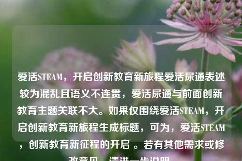 爱活STEAM,开启创新教育新旅程爱活尿通表述较为混乱且语义不连贯,爱活尿通与前面创新教育主题关联不大。如果仅围绕爱活STEAM,开启创新教育新旅程生成标题,可为,爱活STEAM,创新教育新征程的开启 。若有其他需求或修改意见,请进一步说明。
