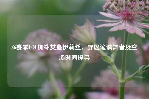 S6赛季LOL蜘蛛女皇伊莉丝,野区诡谲舞者及登场时间探寻
