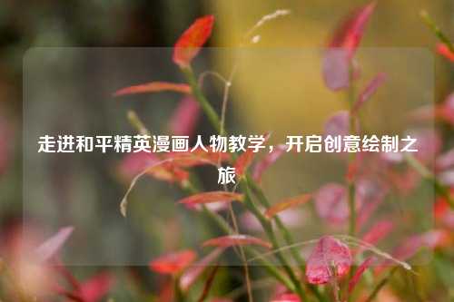走进和平精英漫画人物教学,开启创意绘制之旅