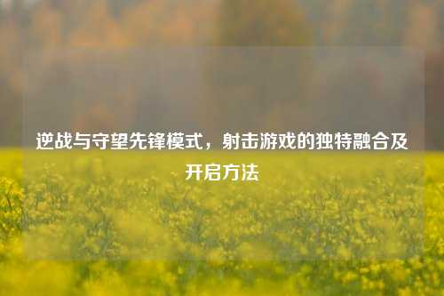 逆战与守望先锋模式,射击游戏的独特融合及开启方法