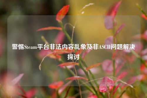 警惕Steam平台非法内容乱象及非ASCII问题解决探讨
